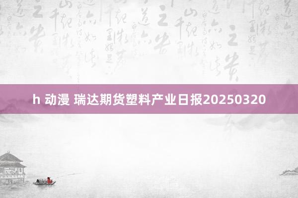h 动漫 瑞达期货塑料产业日报20250320