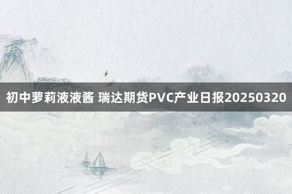初中萝莉液液酱 瑞达期货PVC产业日报20250320