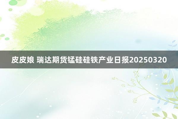 皮皮娘 瑞达期货锰硅硅铁产业日报20250320