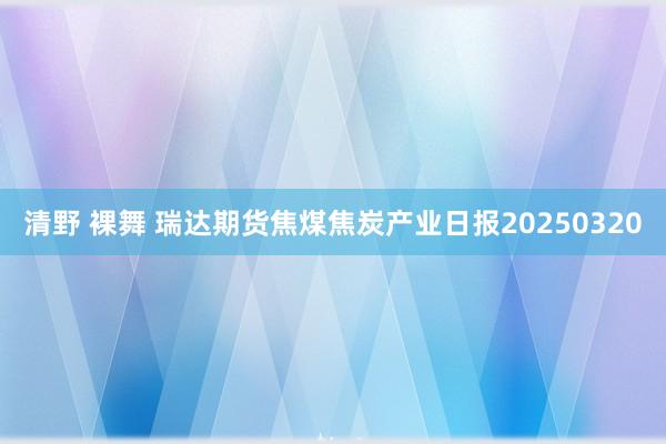 清野 裸舞 瑞达期货焦煤焦炭产业日报20250320
