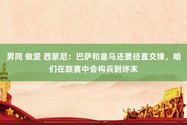 男同 做爱 西蒙尼：巴萨和皇马还要径直交锋，咱们在联赛中会构兵到终末