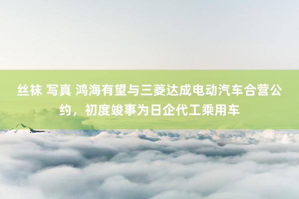 丝袜 写真 鸿海有望与三菱达成电动汽车合营公约，初度竣事为日企代工乘用车