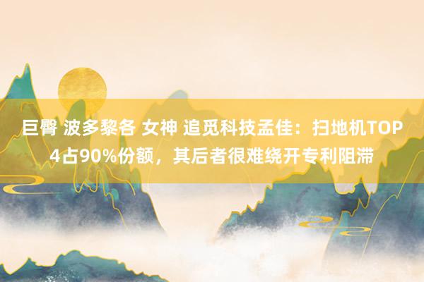 巨臀 波多黎各 女神 追觅科技孟佳：扫地机TOP4占90%份额，其后者很难绕开专利阻滞