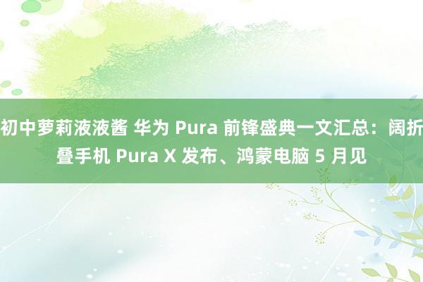 初中萝莉液液酱 华为 Pura 前锋盛典一文汇总：阔折叠手机 Pura X 发布、鸿蒙电脑 5 月见