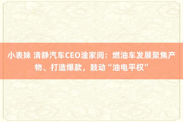 小表妹 清静汽车CEO淦家阅：燃油车发展聚焦产物、打造爆款，鼓动“油电平权”