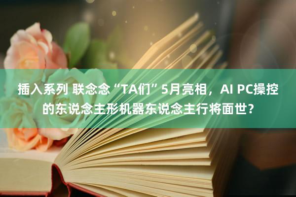 插入系列 联念念“TA们”5月亮相，AI PC操控的东说念主形机器东说念主行将面世？