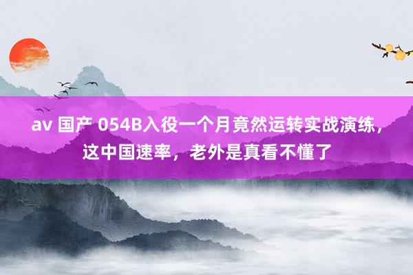 av 国产 054B入役一个月竟然运转实战演练，这中国速率，老外是真看不懂了