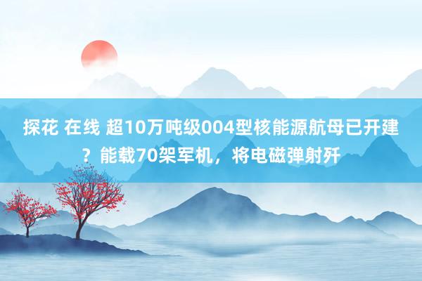 探花 在线 超10万吨级004型核能源航母已开建？能载70架军机，将电磁弹射歼