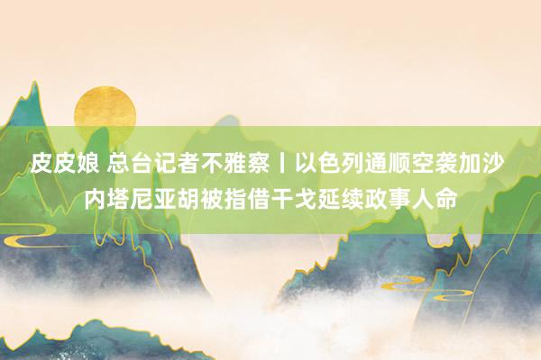 皮皮娘 总台记者不雅察丨以色列通顺空袭加沙 内塔尼亚胡被指借干戈延续政事人命