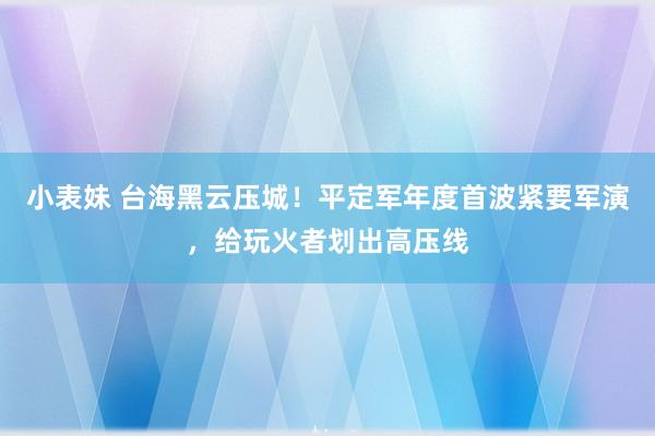 小表妹 台海黑云压城！平定军年度首波紧要军演，给玩火者划出高压线