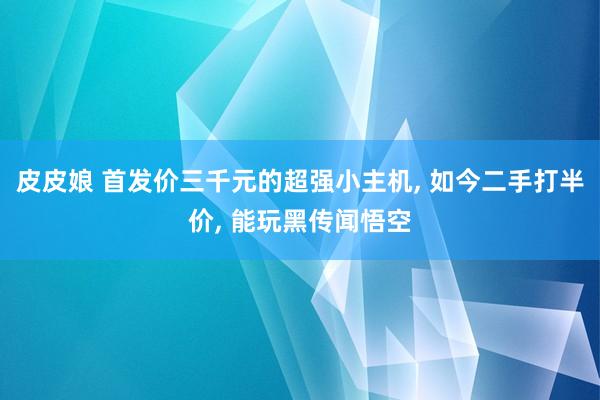 皮皮娘 首发价三千元的超强小主机， 如今二手打半价， 能玩黑传闻悟空