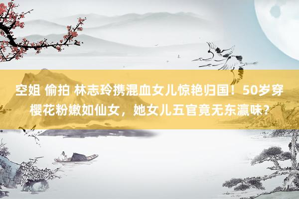 空姐 偷拍 林志玲携混血女儿惊艳归国！50岁穿樱花粉嫩如仙女，她女儿五官竟无东瀛味？