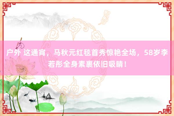 户外 这通宵，马秋元红毯首秀惊艳全场，58岁李若彤全身素裹依旧吸睛！