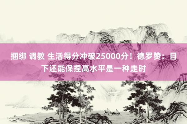 捆绑 调教 生活得分冲破25000分！德罗赞：目下还能保捏高水平是一种走时
