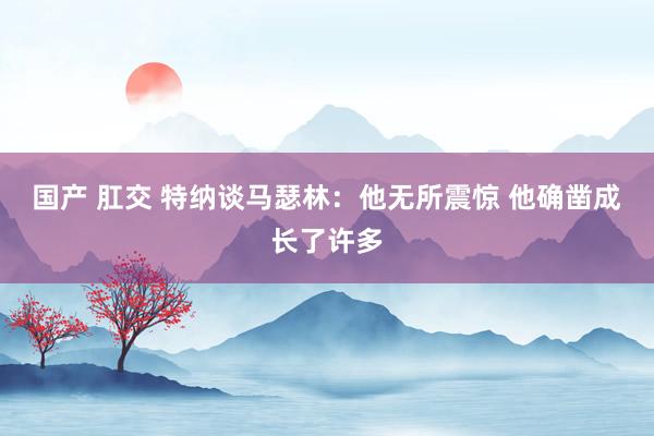 国产 肛交 特纳谈马瑟林：他无所震惊 他确凿成长了许多