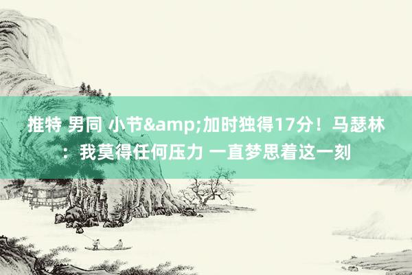 推特 男同 小节&加时独得17分！马瑟林：我莫得任何压力 一直梦思着这一刻