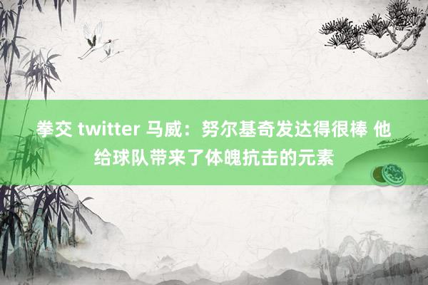 拳交 twitter 马威：努尔基奇发达得很棒 他给球队带来了体魄抗击的元素