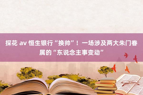探花 av 恒生银行“换帅”！一场涉及两大朱门眷属的“东说念主事变动”