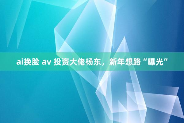 ai换脸 av 投资大佬杨东，新年想路“曝光”