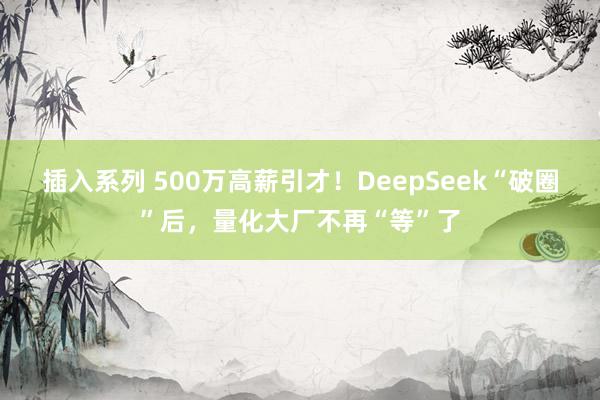 插入系列 500万高薪引才！DeepSeek“破圈”后，量化大厂不再“等”了