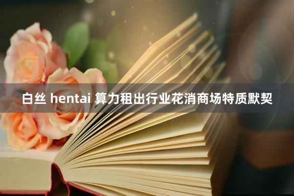 白丝 hentai 算力租出行业花消商场特质默契