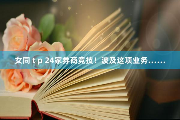女同 t p 24家券商竞技！波及这项业务……