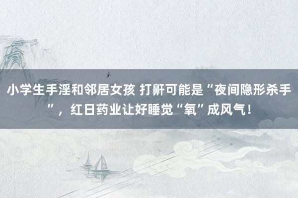 小学生手淫和邻居女孩 打鼾可能是“夜间隐形杀手”，红日药业让好睡觉“氧”成风气！
