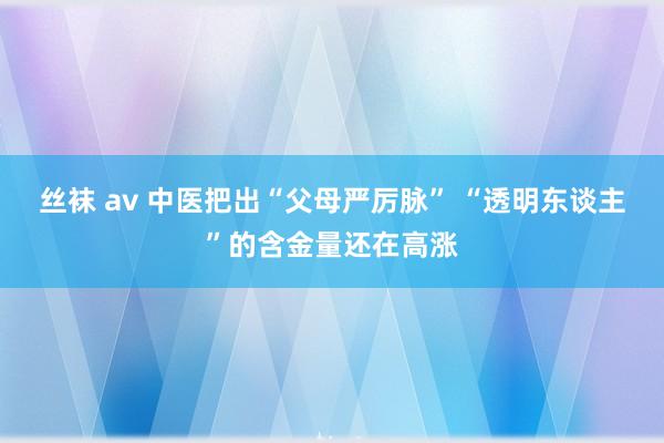 丝袜 av 中医把出“父母严厉脉” “透明东谈主”的含金量还在高涨