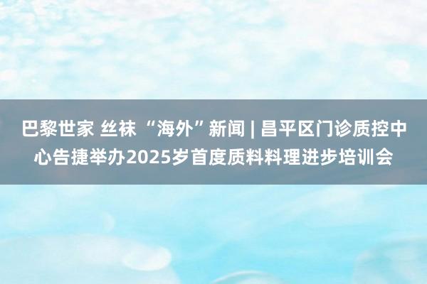 巴黎世家 丝袜 “海外”新闻 | 昌平区门诊质控中心告捷举办2025岁首度质料料理进步培训会