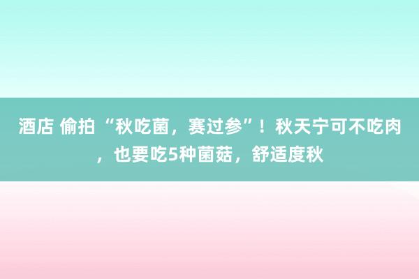 酒店 偷拍 “秋吃菌，赛过参”！秋天宁可不吃肉，也要吃5种菌菇，舒适度秋