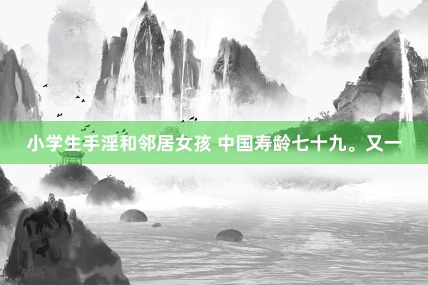 小学生手淫和邻居女孩 中国寿龄七十九。又一