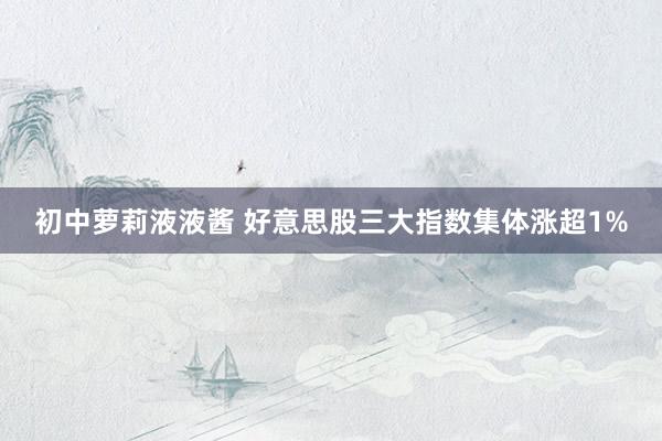 初中萝莉液液酱 好意思股三大指数集体涨超1%