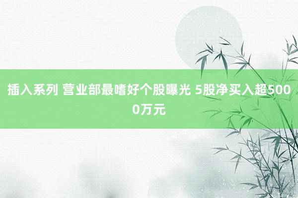 插入系列 营业部最嗜好个股曝光 5股净买入超5000万元
