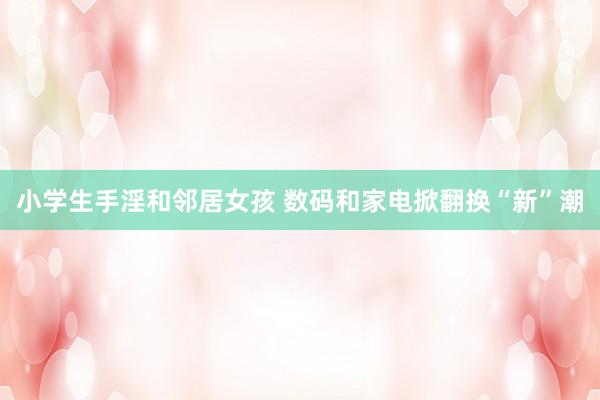 小学生手淫和邻居女孩 数码和家电掀翻换“新”潮