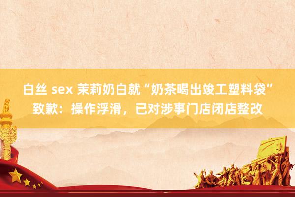 白丝 sex 茉莉奶白就“奶茶喝出竣工塑料袋”致歉：操作浮滑，已对涉事门店闭店整改