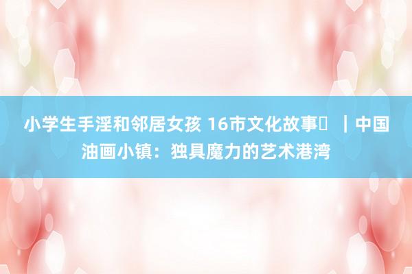 小学生手淫和邻居女孩 16市文化故事㉟｜中国油画小镇：独具魔力的艺术港湾