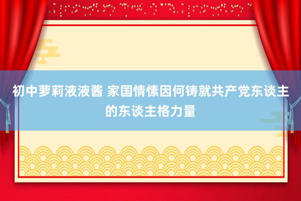 初中萝莉液液酱 家国情愫因何铸就共产党东谈主的东谈主格力量