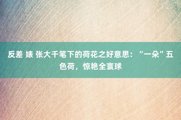 反差 婊 张大千笔下的荷花之好意思：“一朵”五色荷，惊艳全寰球