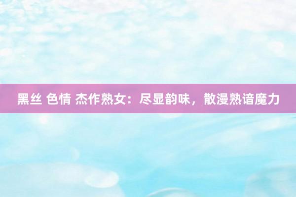 黑丝 色情 杰作熟女：尽显韵味，散漫熟谙魔力