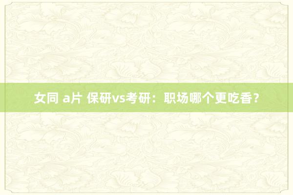 女同 a片 保研vs考研：职场哪个更吃香？