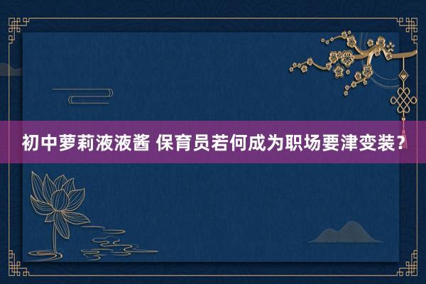 初中萝莉液液酱 保育员若何成为职场要津变装？