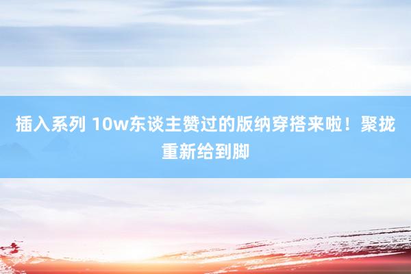 插入系列 10w东谈主赞过的版纳穿搭来啦！聚拢重新给到脚