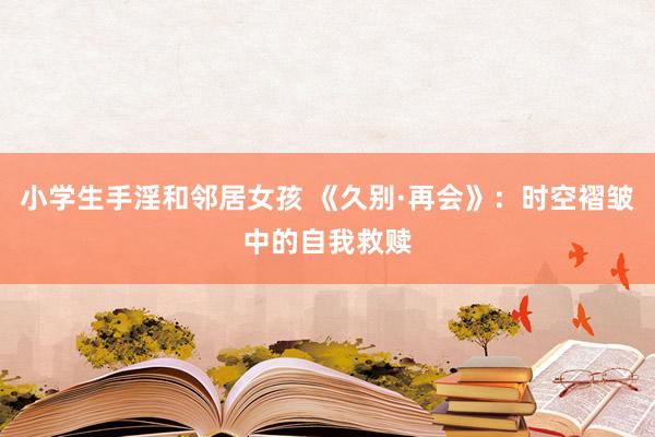 小学生手淫和邻居女孩 《久别·再会》：时空褶皱中的自我救赎