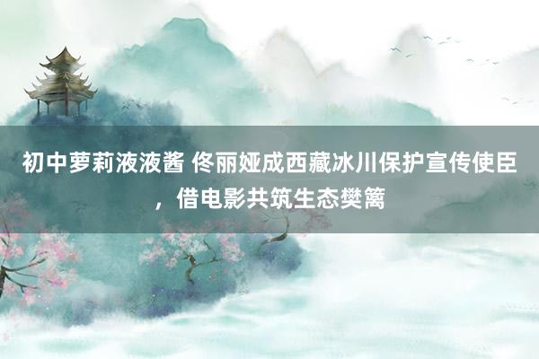 初中萝莉液液酱 佟丽娅成西藏冰川保护宣传使臣，借电影共筑生态樊篱