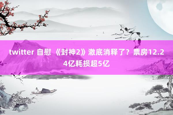 twitter 自慰 《封神2》澈底消释了？票房12.24亿耗损超5亿
