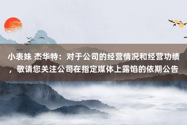 小表妹 杰华特：对于公司的经营情况和经营功绩，敬请您关注公司在指定媒体上露馅的依期公告