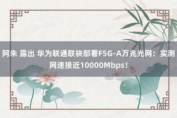 阿朱 露出 华为联通联袂部署F5G-A万兆光网：实测网速接近10000Mbps！