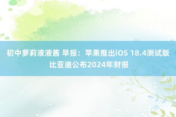 初中萝莉液液酱 早报：苹果推出iOS 18.4测试版 比亚迪公布2024年财报