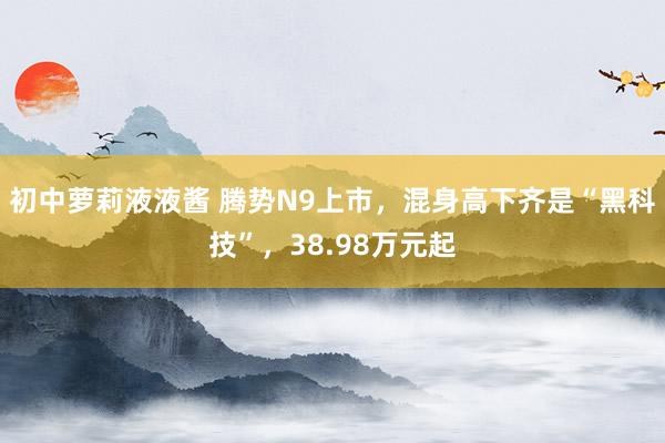 初中萝莉液液酱 腾势N9上市，混身高下齐是“黑科技”，38.98万元起