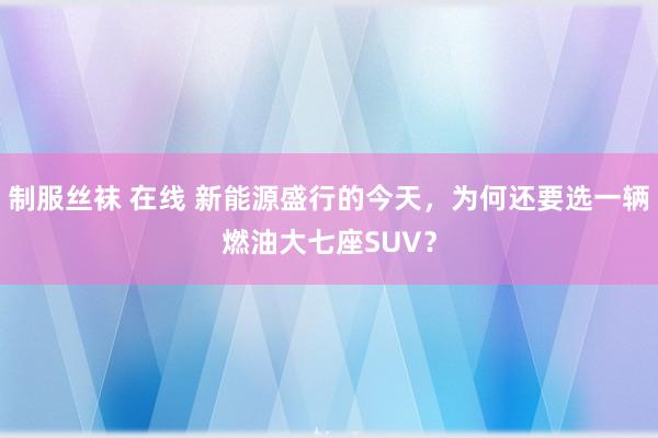 制服丝袜 在线 新能源盛行的今天，为何还要选一辆燃油大七座SUV？